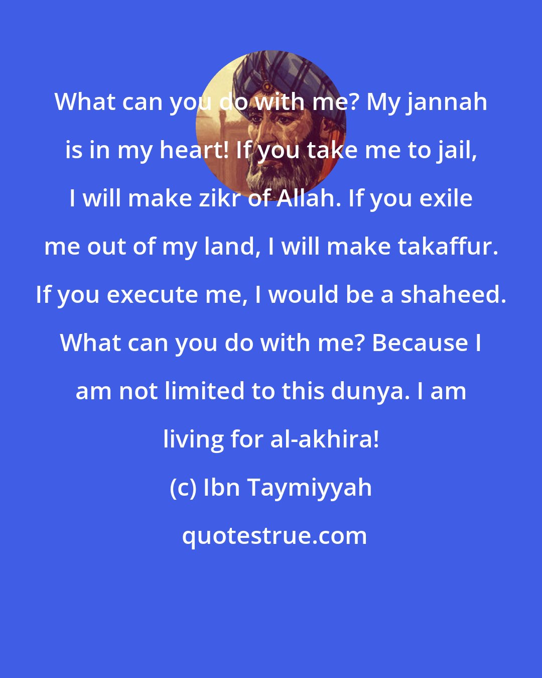 Ibn Taymiyyah: What can you do with me? My jannah is in my heart! If you take me to jail, I will make zikr of Allah. If you exile me out of my land, I will make takaffur. If you execute me, I would be a shaheed. What can you do with me? Because I am not limited to this dunya. I am living for al-akhira!