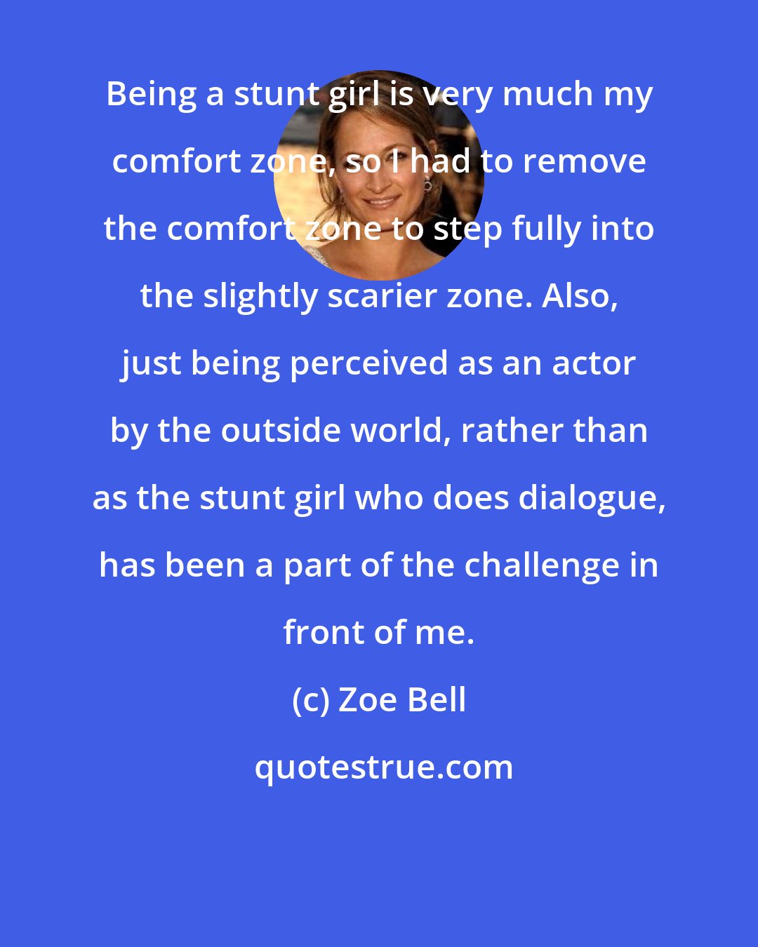 Zoe Bell: Being a stunt girl is very much my comfort zone, so I had to remove the comfort zone to step fully into the slightly scarier zone. Also, just being perceived as an actor by the outside world, rather than as the stunt girl who does dialogue, has been a part of the challenge in front of me.