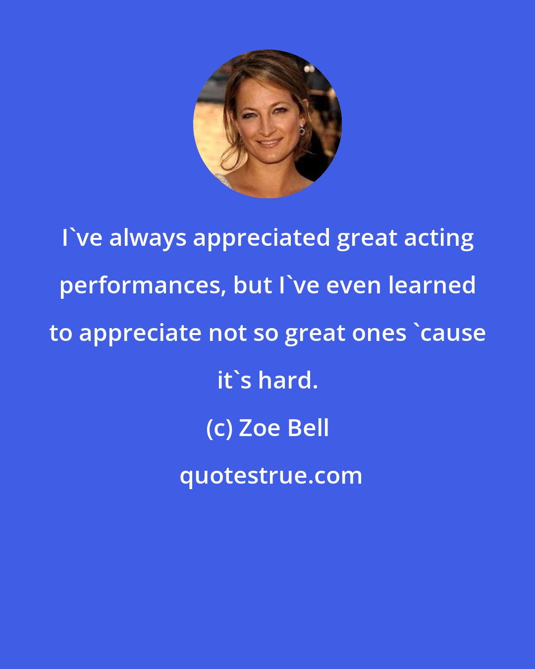 Zoe Bell: I've always appreciated great acting performances, but I've even learned to appreciate not so great ones 'cause it's hard.