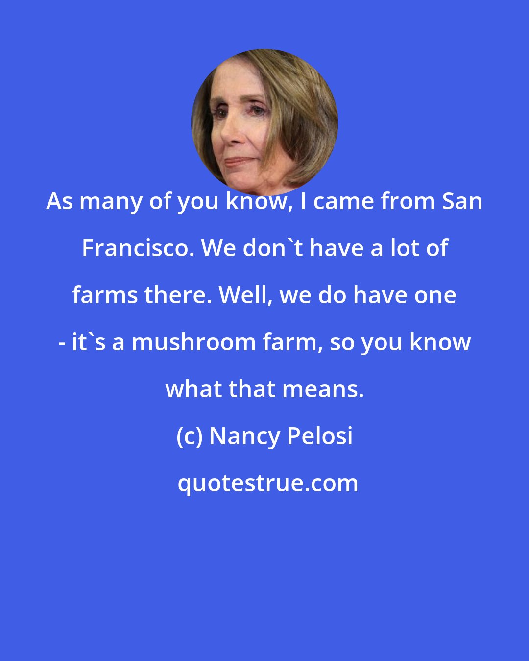 Nancy Pelosi: As many of you know, I came from San Francisco. We don't have a lot of farms there. Well, we do have one - it's a mushroom farm, so you know what that means.