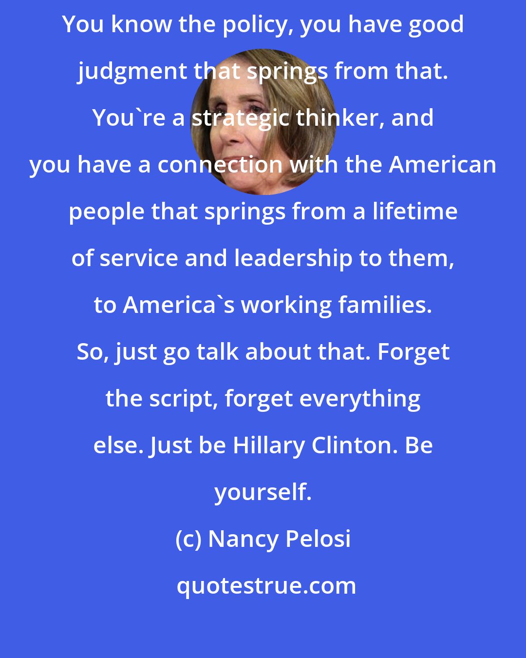 Nancy Pelosi: Be yourself. Hillary Clinton, you have a great vision for our country. You know the policy, you have good judgment that springs from that. You're a strategic thinker, and you have a connection with the American people that springs from a lifetime of service and leadership to them, to America's working families. So, just go talk about that. Forget the script, forget everything else. Just be Hillary Clinton. Be yourself.