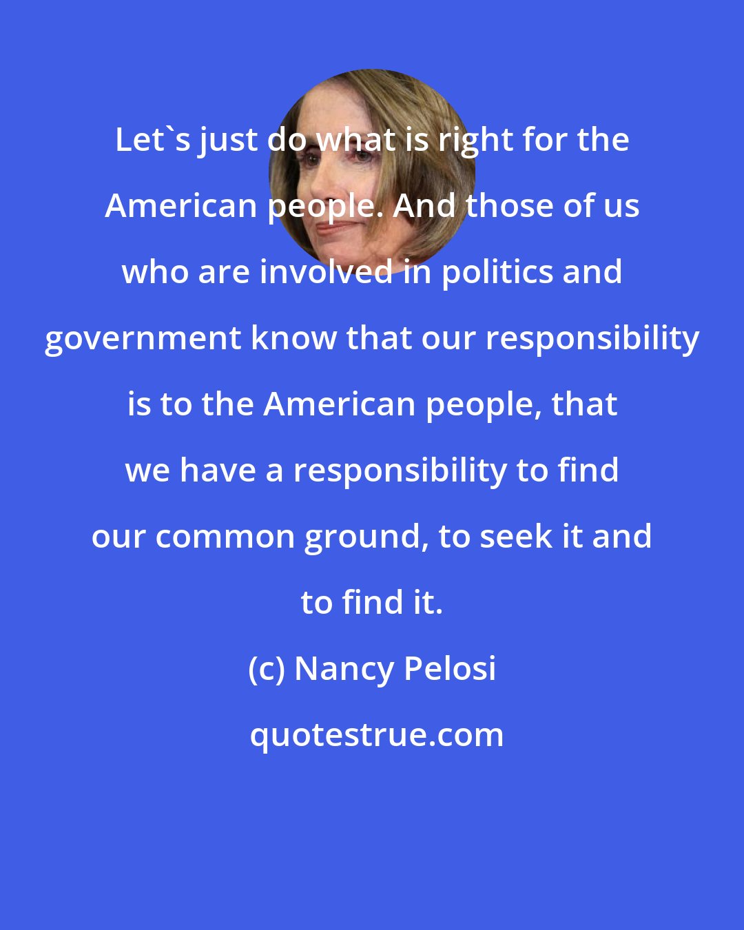 Nancy Pelosi: Let's just do what is right for the American people. And those of us who are involved in politics and government know that our responsibility is to the American people, that we have a responsibility to find our common ground, to seek it and to find it.