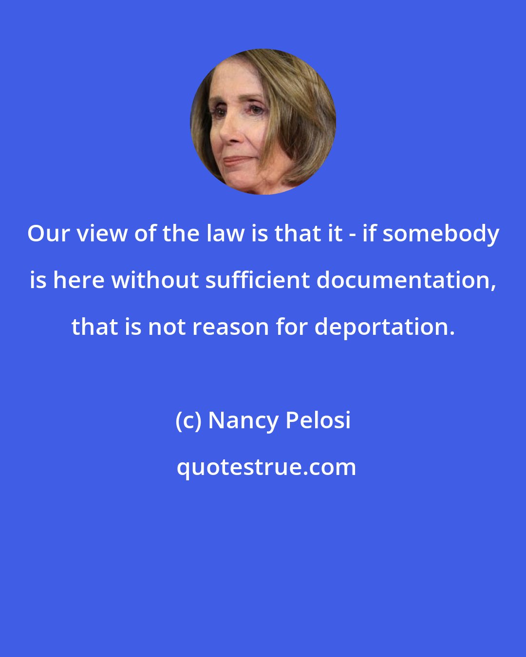 Nancy Pelosi: Our view of the law is that it - if somebody is here without sufficient documentation, that is not reason for deportation.