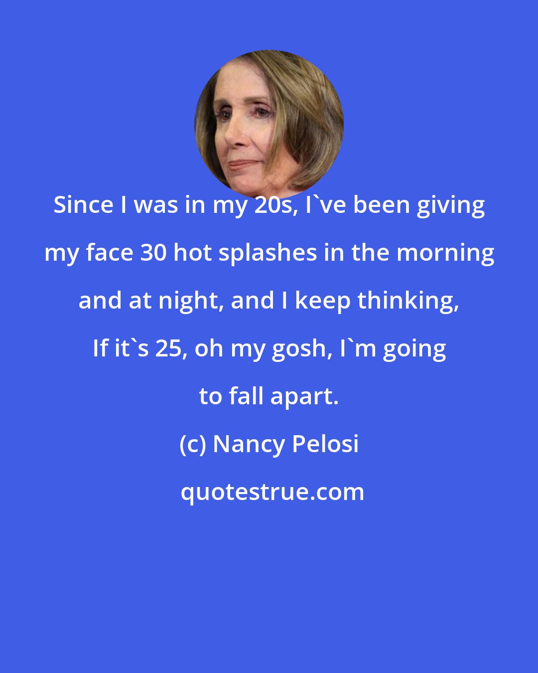 Nancy Pelosi: Since I was in my 20s, I've been giving my face 30 hot splashes in the morning and at night, and I keep thinking, If it's 25, oh my gosh, I'm going to fall apart.