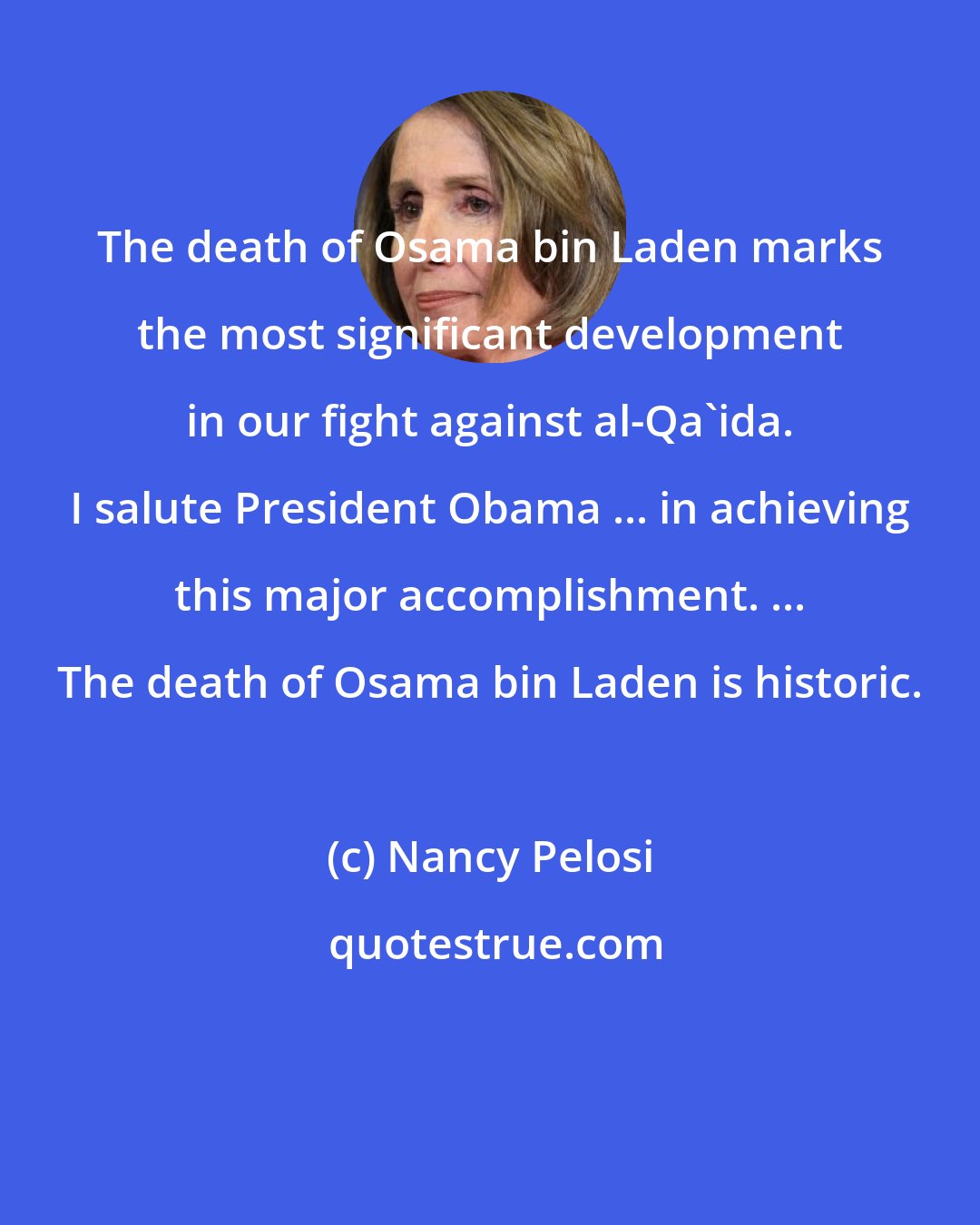 Nancy Pelosi: The death of Osama bin Laden marks the most significant development in our fight against al-Qa'ida. I salute President Obama ... in achieving this major accomplishment. ... The death of Osama bin Laden is historic.