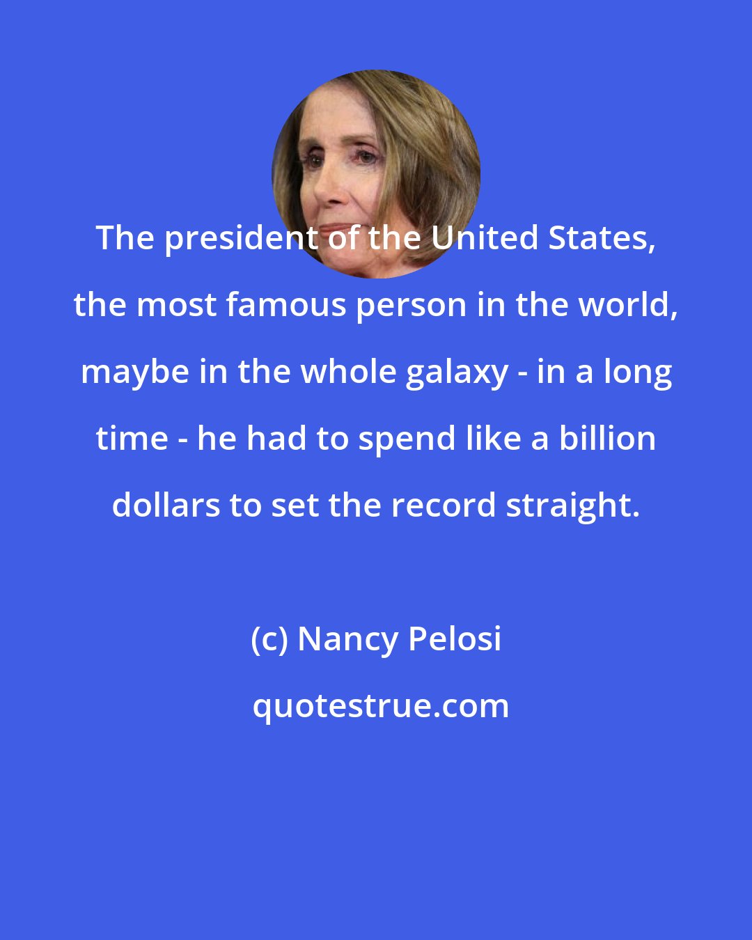Nancy Pelosi: The president of the United States, the most famous person in the world, maybe in the whole galaxy - in a long time - he had to spend like a billion dollars to set the record straight.