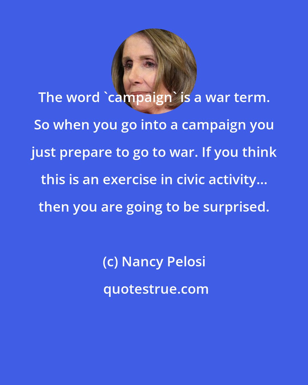 Nancy Pelosi: The word 'campaign' is a war term. So when you go into a campaign you just prepare to go to war. If you think this is an exercise in civic activity... then you are going to be surprised.