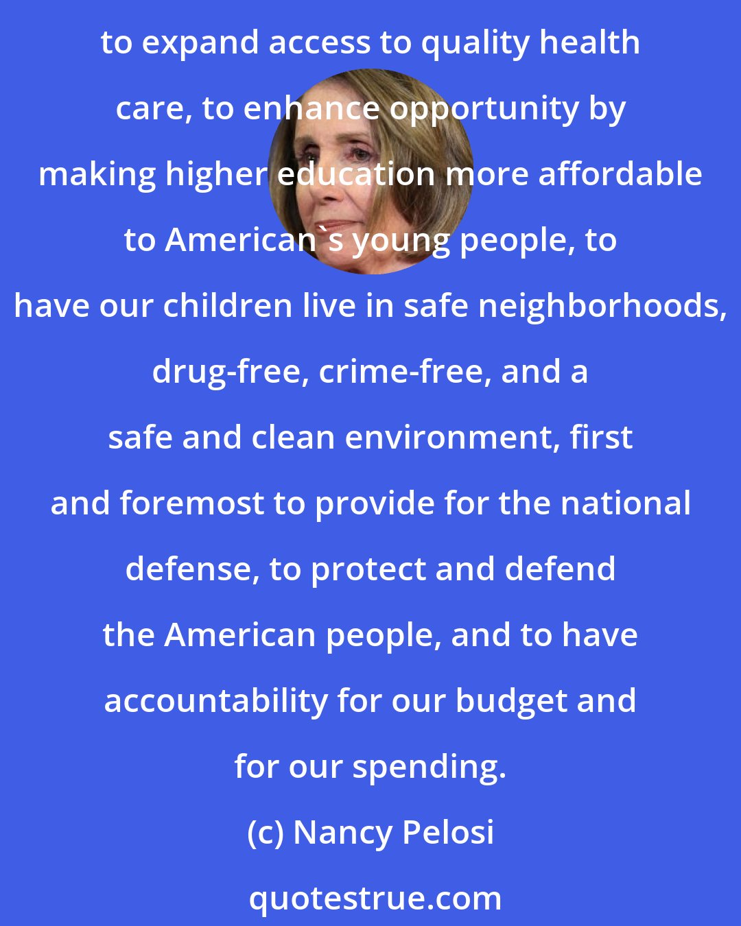 Nancy Pelosi: There are the fundamental core values of the Democratic Party, which is to work to grow the economy, to create jobs, to encourage small business, to encourage ownership, to expand access to quality health care, to enhance opportunity by making higher education more affordable to American's young people, to have our children live in safe neighborhoods, drug-free, crime-free, and a safe and clean environment, first and foremost to provide for the national defense, to protect and defend the American people, and to have accountability for our budget and for our spending.