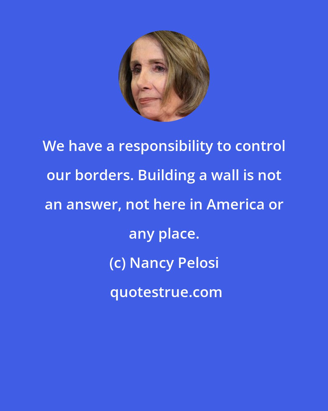 Nancy Pelosi: We have a responsibility to control our borders. Building a wall is not an answer, not here in America or any place.