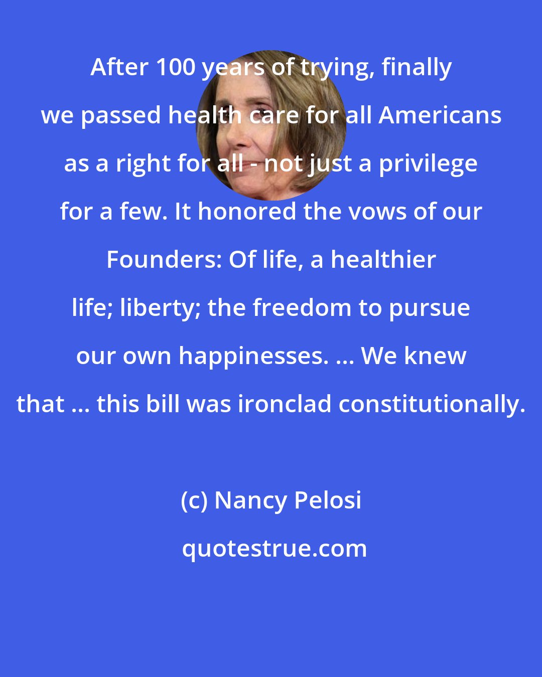 Nancy Pelosi: After 100 years of trying, finally we passed health care for all Americans as a right for all - not just a privilege for a few. It honored the vows of our Founders: Of life, a healthier life; liberty; the freedom to pursue our own happinesses. ... We knew that ... this bill was ironclad constitutionally.