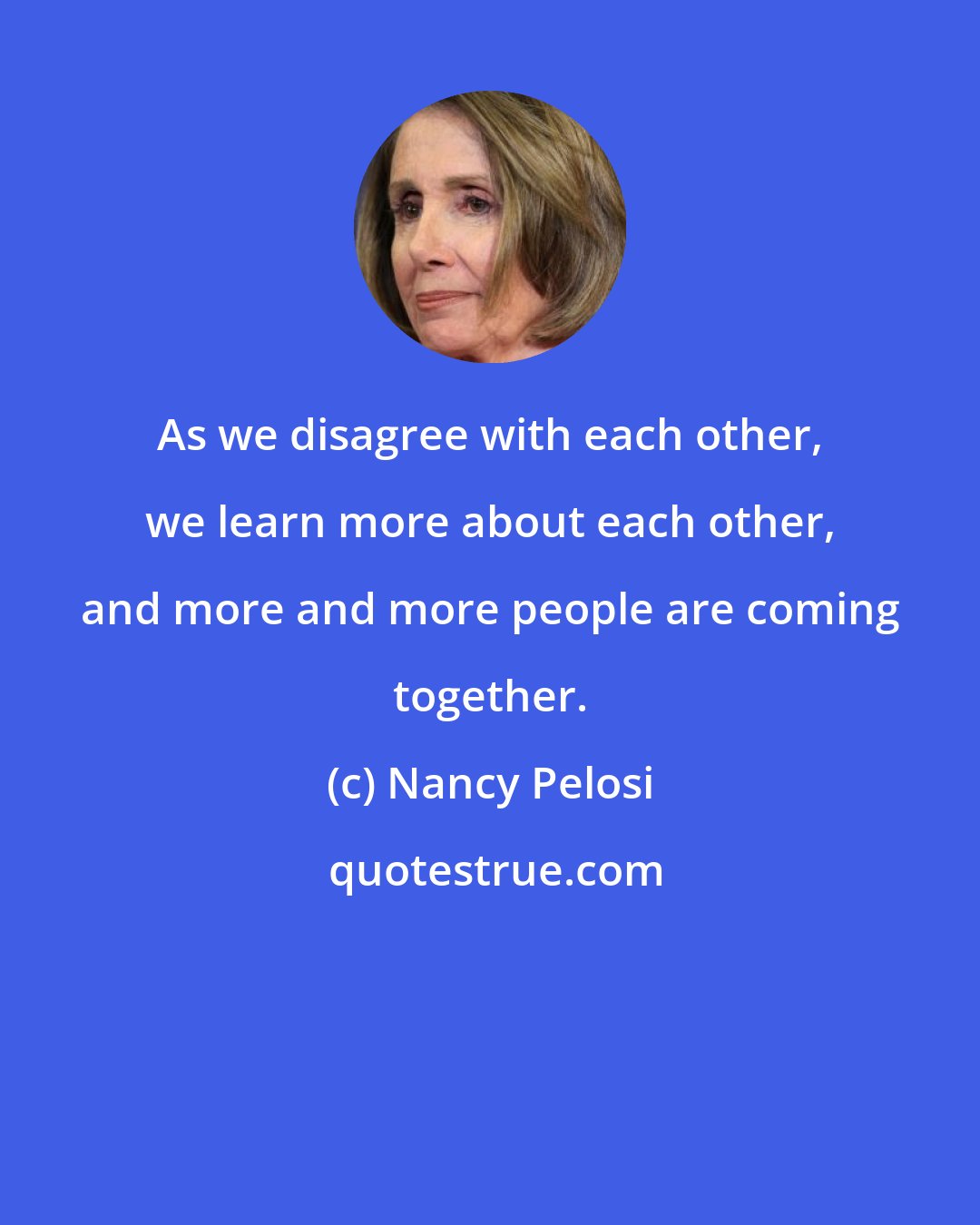 Nancy Pelosi: As we disagree with each other, we learn more about each other, and more and more people are coming together.