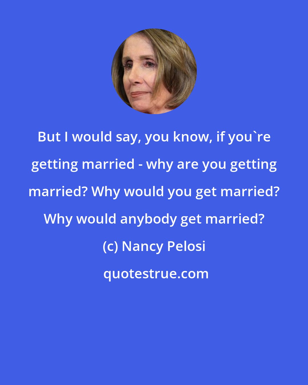 Nancy Pelosi: But I would say, you know, if you're getting married - why are you getting married? Why would you get married? Why would anybody get married?