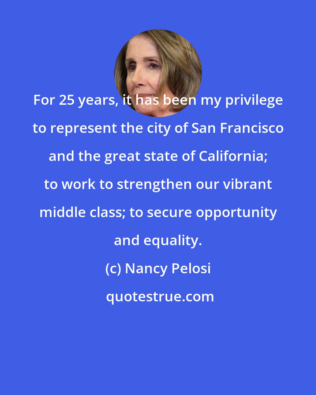 Nancy Pelosi: For 25 years, it has been my privilege to represent the city of San Francisco and the great state of California; to work to strengthen our vibrant middle class; to secure opportunity and equality.