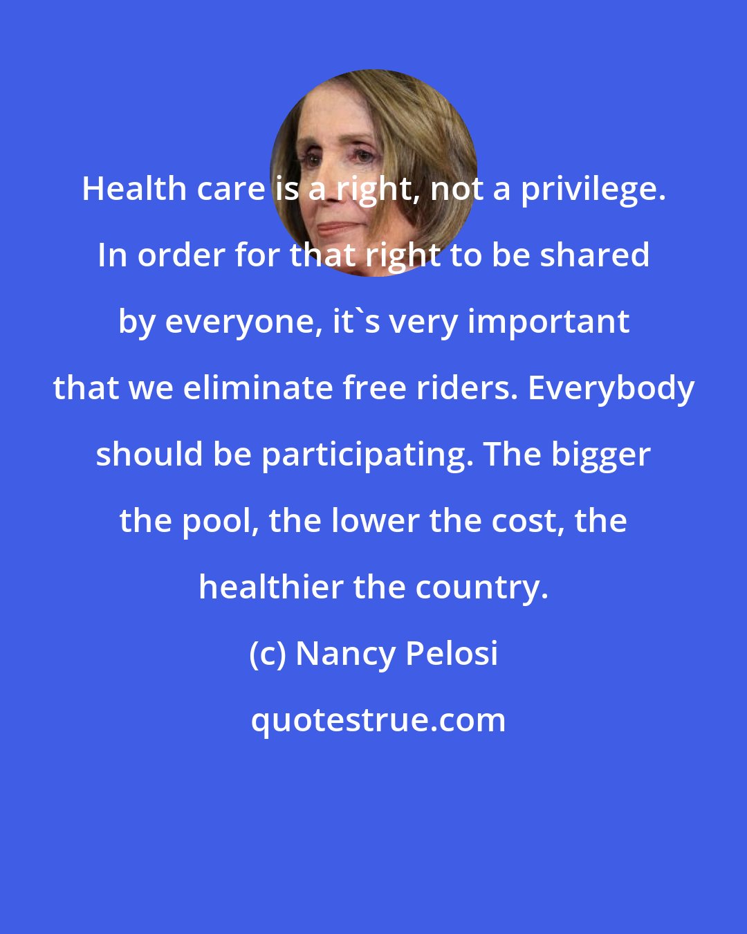 Nancy Pelosi: Health care is a right, not a privilege. In order for that right to be shared by everyone, it's very important that we eliminate free riders. Everybody should be participating. The bigger the pool, the lower the cost, the healthier the country.