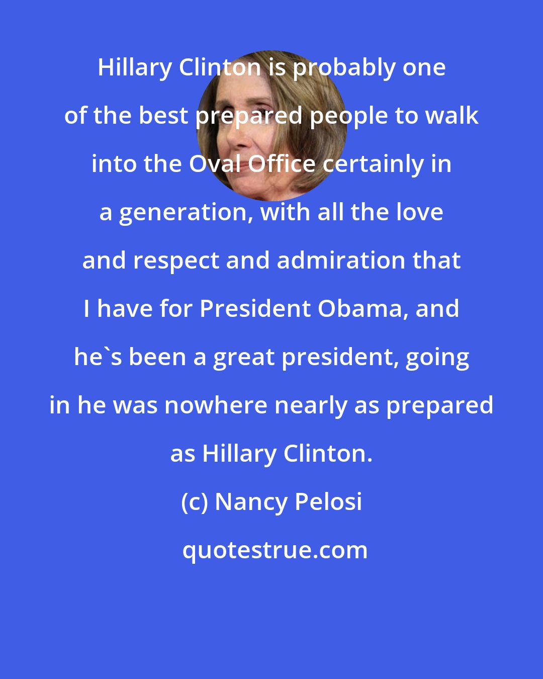 Nancy Pelosi: Hillary Clinton is probably one of the best prepared people to walk into the Oval Office certainly in a generation, with all the love and respect and admiration that I have for President Obama, and he's been a great president, going in he was nowhere nearly as prepared as Hillary Clinton.