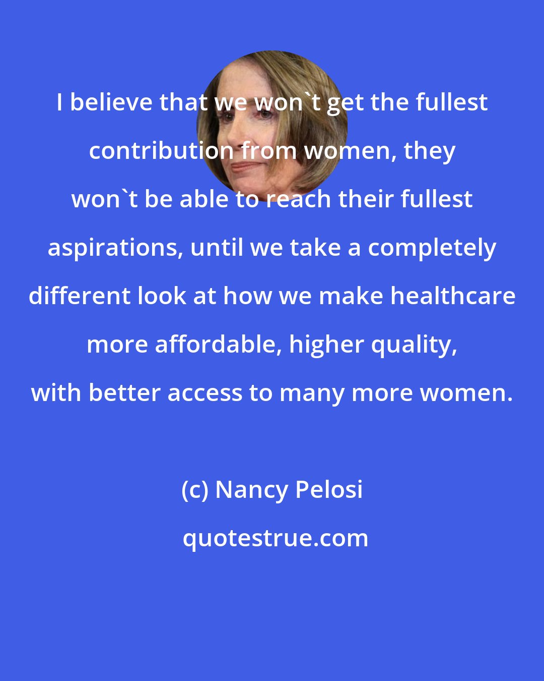 Nancy Pelosi: I believe that we won't get the fullest contribution from women, they won't be able to reach their fullest aspirations, until we take a completely different look at how we make healthcare more affordable, higher quality, with better access to many more women.