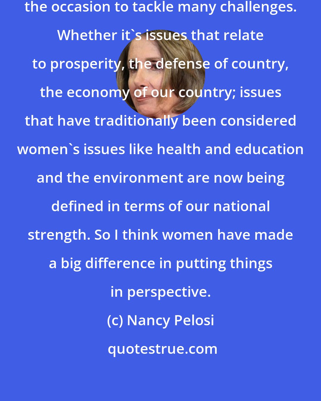 Nancy Pelosi: I believe that women are rising to the occasion to tackle many challenges. Whether it's issues that relate to prosperity, the defense of country, the economy of our country; issues that have traditionally been considered women's issues like health and education and the environment are now being defined in terms of our national strength. So I think women have made a big difference in putting things in perspective.