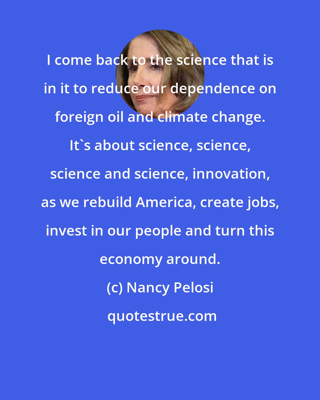 Nancy Pelosi: I come back to the science that is in it to reduce our dependence on foreign oil and climate change. It's about science, science, science and science, innovation, as we rebuild America, create jobs, invest in our people and turn this economy around.