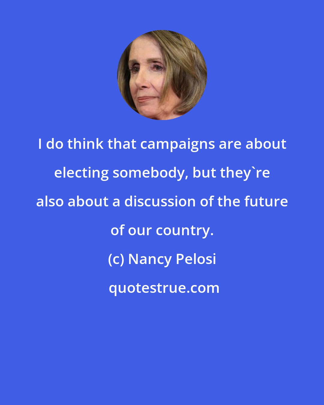 Nancy Pelosi: I do think that campaigns are about electing somebody, but they're also about a discussion of the future of our country.