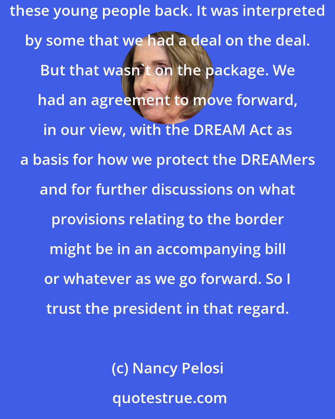 Nancy Pelosi: I do trust that the president is sincere in understanding that the public supports - that overwhelmingly the public supports - not sending these young people back. It was interpreted by some that we had a deal on the deal. But that wasn't on the package. We had an agreement to move forward, in our view, with the DREAM Act as a basis for how we protect the DREAMers and for further discussions on what provisions relating to the border might be in an accompanying bill or whatever as we go forward. So I trust the president in that regard.