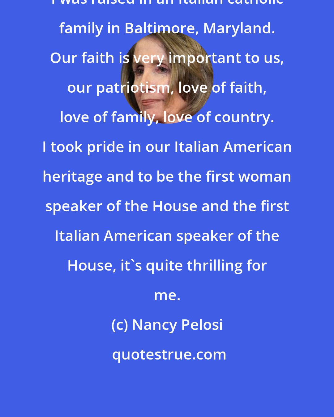 Nancy Pelosi: I was raised in an Italian catholic family in Baltimore, Maryland. Our faith is very important to us, our patriotism, love of faith, love of family, love of country. I took pride in our Italian American heritage and to be the first woman speaker of the House and the first Italian American speaker of the House, it's quite thrilling for me.