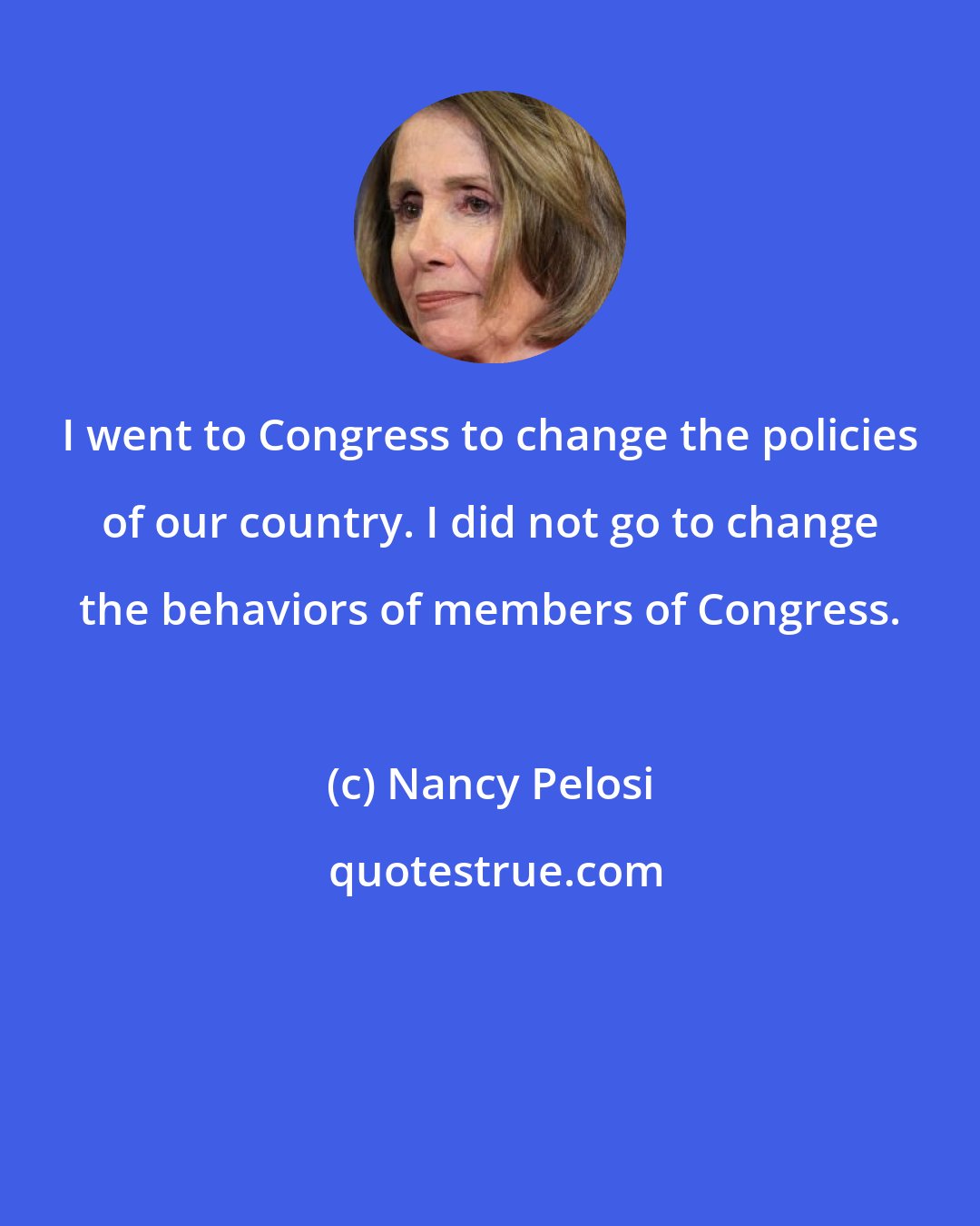 Nancy Pelosi: I went to Congress to change the policies of our country. I did not go to change the behaviors of members of Congress.