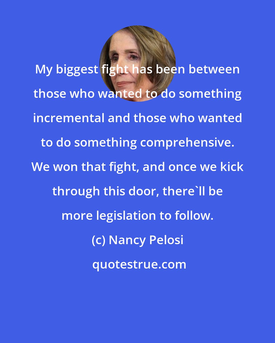 Nancy Pelosi: My biggest fight has been between those who wanted to do something incremental and those who wanted to do something comprehensive. We won that fight, and once we kick through this door, there'll be more legislation to follow.