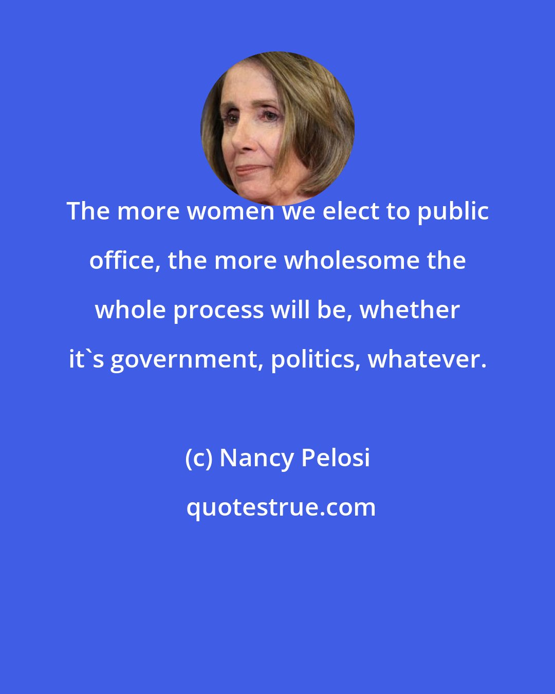 Nancy Pelosi: The more women we elect to public office, the more wholesome the whole process will be, whether it's government, politics, whatever.