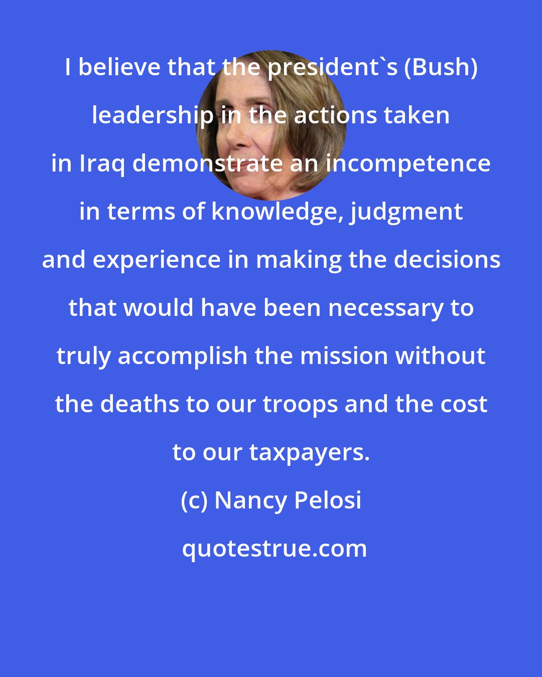 Nancy Pelosi: I believe that the president's (Bush) leadership in the actions taken in Iraq demonstrate an incompetence in terms of knowledge, judgment and experience in making the decisions that would have been necessary to truly accomplish the mission without the deaths to our troops and the cost to our taxpayers.