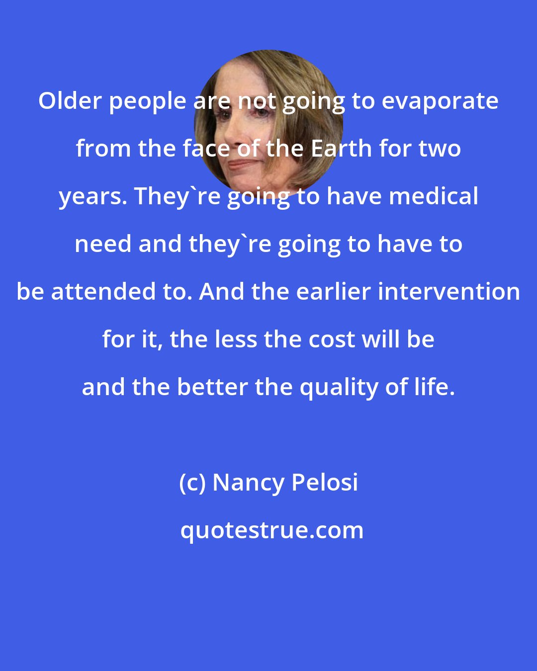 Nancy Pelosi: Older people are not going to evaporate from the face of the Earth for two years. They're going to have medical need and they're going to have to be attended to. And the earlier intervention for it, the less the cost will be and the better the quality of life.