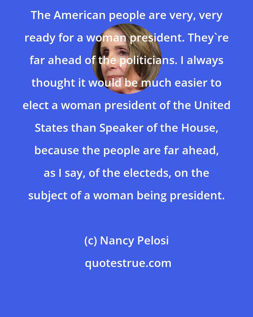 Nancy Pelosi: The American people are very, very ready for a woman president. They're far ahead of the politicians. I always thought it would be much easier to elect a woman president of the United States than Speaker of the House, because the people are far ahead, as I say, of the electeds, on the subject of a woman being president.