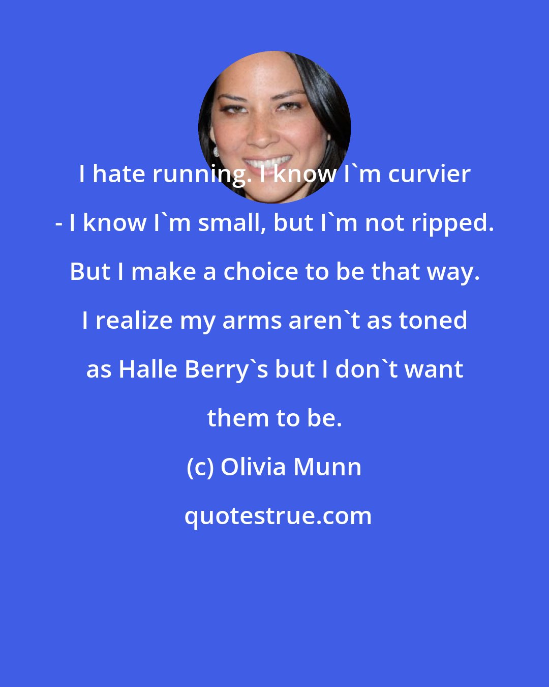 Olivia Munn: I hate running. I know I'm curvier - I know I'm small, but I'm not ripped. But I make a choice to be that way. I realize my arms aren't as toned as Halle Berry's but I don't want them to be.