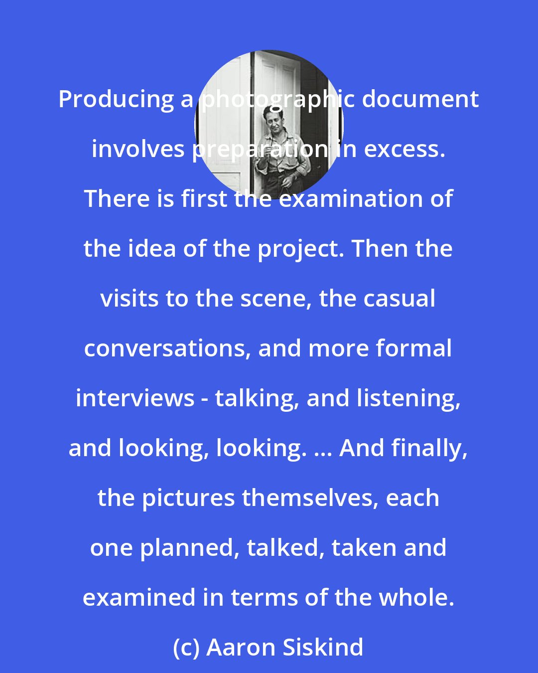 Aaron Siskind: Producing a photographic document involves preparation in excess. There is first the examination of the idea of the project. Then the visits to the scene, the casual conversations, and more formal interviews - talking, and listening, and looking, looking. ... And finally, the pictures themselves, each one planned, talked, taken and examined in terms of the whole.