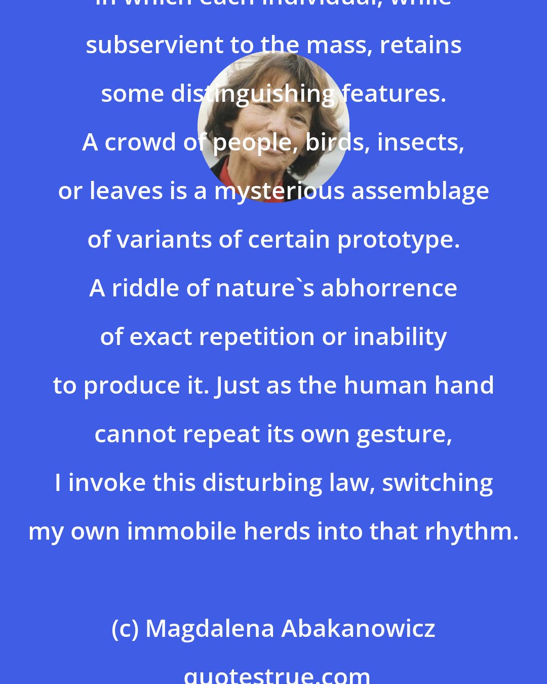 Magdalena Abakanowicz: I feel overawed by quantity where counting no longer makes sense. By unrepeatability within such a quantity. By creatures of nature gathered in herds, droves, species, in which each individual, while subservient to the mass, retains some distinguishing features. A crowd of people, birds, insects, or leaves is a mysterious assemblage of variants of certain prototype. A riddle of nature's abhorrence of exact repetition or inability to produce it. Just as the human hand cannot repeat its own gesture, I invoke this disturbing law, switching my own immobile herds into that rhythm.