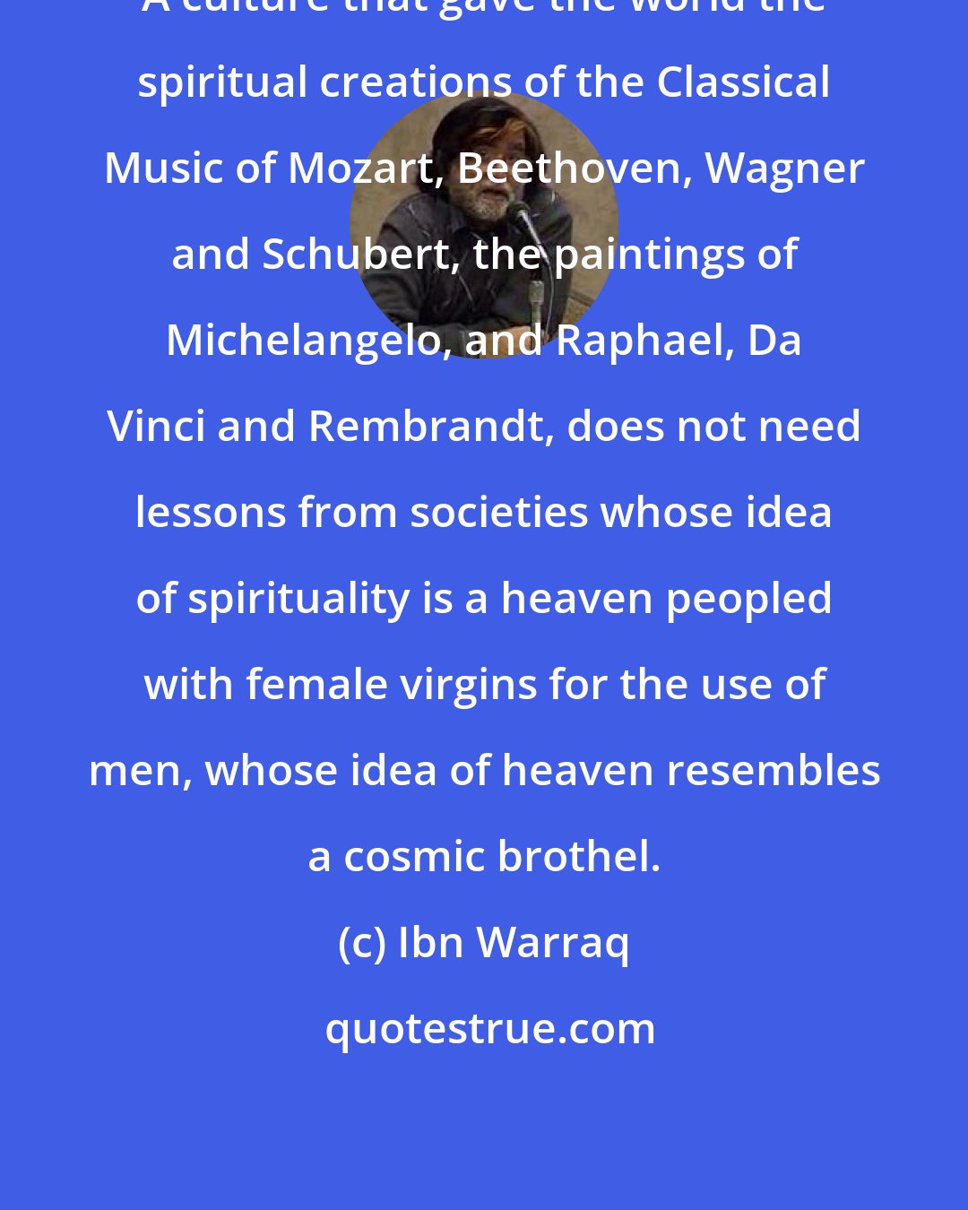 Ibn Warraq: A culture that gave the world the spiritual creations of the Classical Music of Mozart, Beethoven, Wagner and Schubert, the paintings of Michelangelo, and Raphael, Da Vinci and Rembrandt, does not need lessons from societies whose idea of spirituality is a heaven peopled with female virgins for the use of men, whose idea of heaven resembles a cosmic brothel.