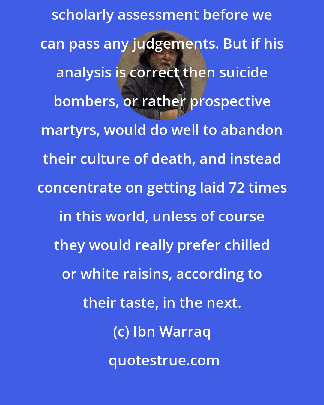 Ibn Warraq: As Luxenberg's work has only recently been published we must await its scholarly assessment before we can pass any judgements. But if his analysis is correct then suicide bombers, or rather prospective martyrs, would do well to abandon their culture of death, and instead concentrate on getting laid 72 times in this world, unless of course they would really prefer chilled or white raisins, according to their taste, in the next.