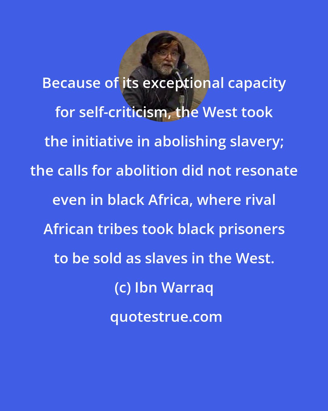 Ibn Warraq: Because of its exceptional capacity for self-criticism, the West took the initiative in abolishing slavery; the calls for abolition did not resonate even in black Africa, where rival African tribes took black prisoners to be sold as slaves in the West.