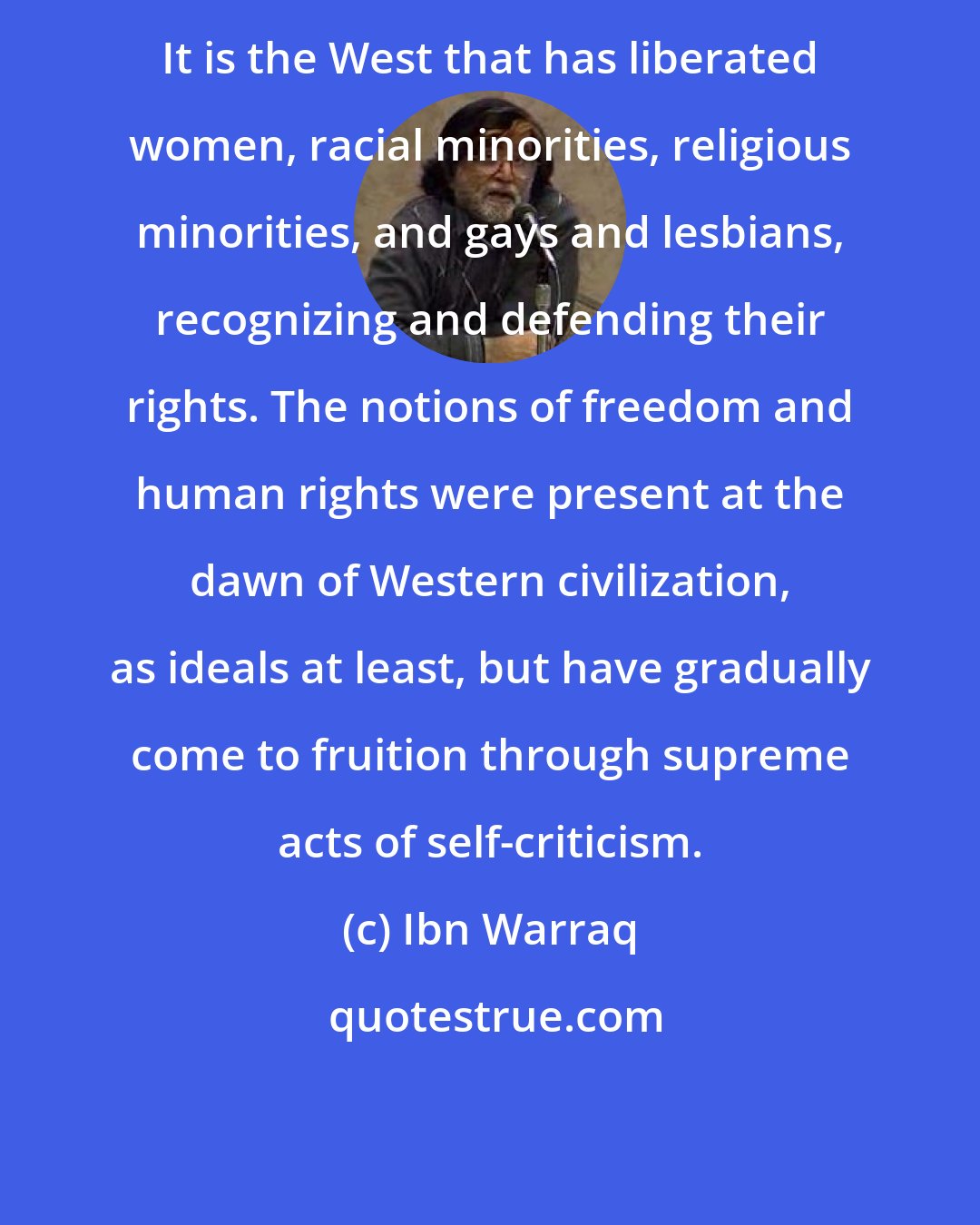 Ibn Warraq: It is the West that has liberated women, racial minorities, religious minorities, and gays and lesbians, recognizing and defending their rights. The notions of freedom and human rights were present at the dawn of Western civilization, as ideals at least, but have gradually come to fruition through supreme acts of self-criticism.