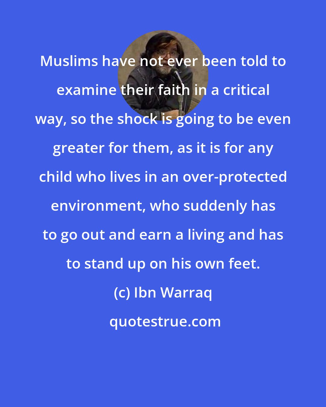 Ibn Warraq: Muslims have not ever been told to examine their faith in a critical way, so the shock is going to be even greater for them, as it is for any child who lives in an over-protected environment, who suddenly has to go out and earn a living and has to stand up on his own feet.