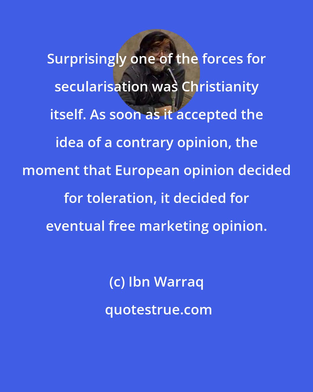 Ibn Warraq: Surprisingly one of the forces for secularisation was Christianity itself. As soon as it accepted the idea of a contrary opinion, the moment that European opinion decided for toleration, it decided for eventual free marketing opinion.