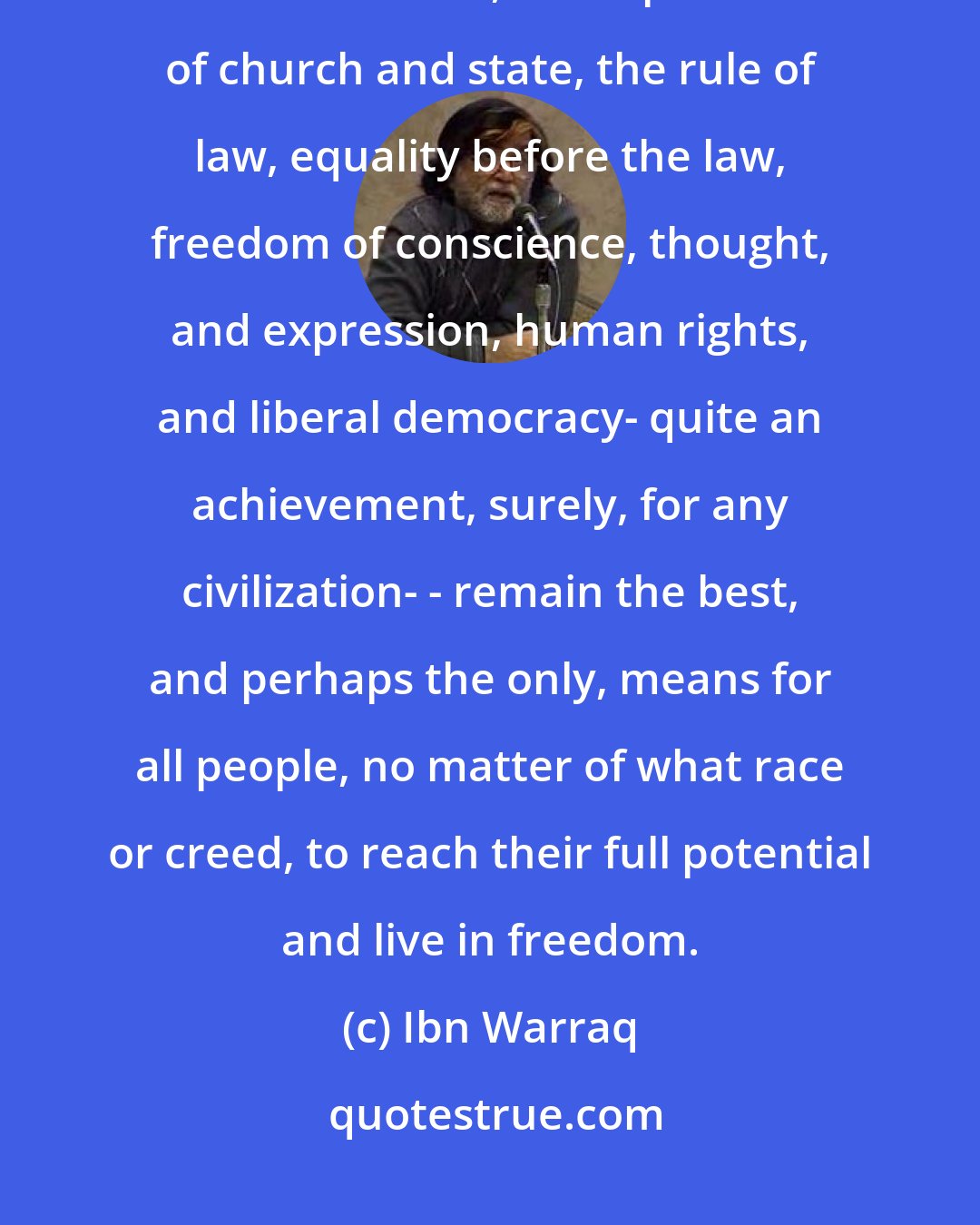 Ibn Warraq: The great ideas of the West - rationalism, self-criticism, the disinterested search for truth, the separation of church and state, the rule of law, equality before the law, freedom of conscience, thought, and expression, human rights, and liberal democracy- quite an achievement, surely, for any civilization- - remain the best, and perhaps the only, means for all people, no matter of what race or creed, to reach their full potential and live in freedom.