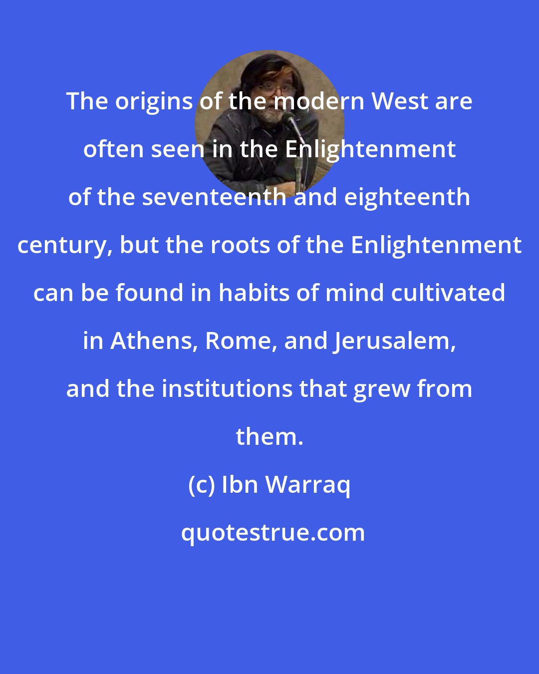 Ibn Warraq: The origins of the modern West are often seen in the Enlightenment of the seventeenth and eighteenth century, but the roots of the Enlightenment can be found in habits of mind cultivated in Athens, Rome, and Jerusalem, and the institutions that grew from them.