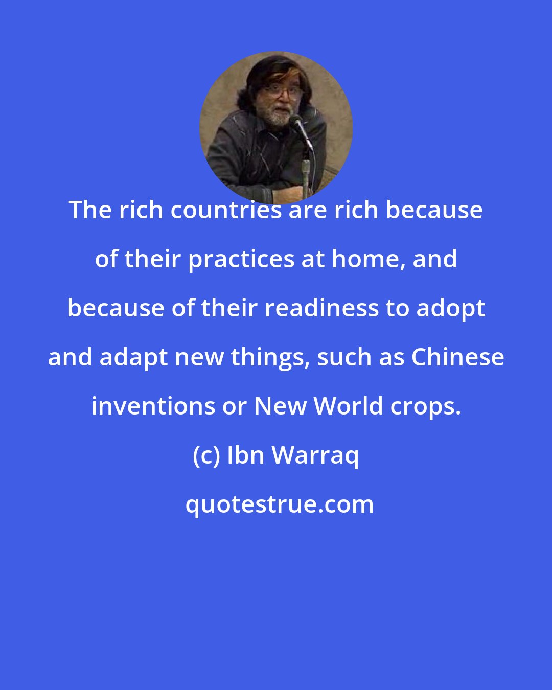 Ibn Warraq: The rich countries are rich because of their practices at home, and because of their readiness to adopt and adapt new things, such as Chinese inventions or New World crops.