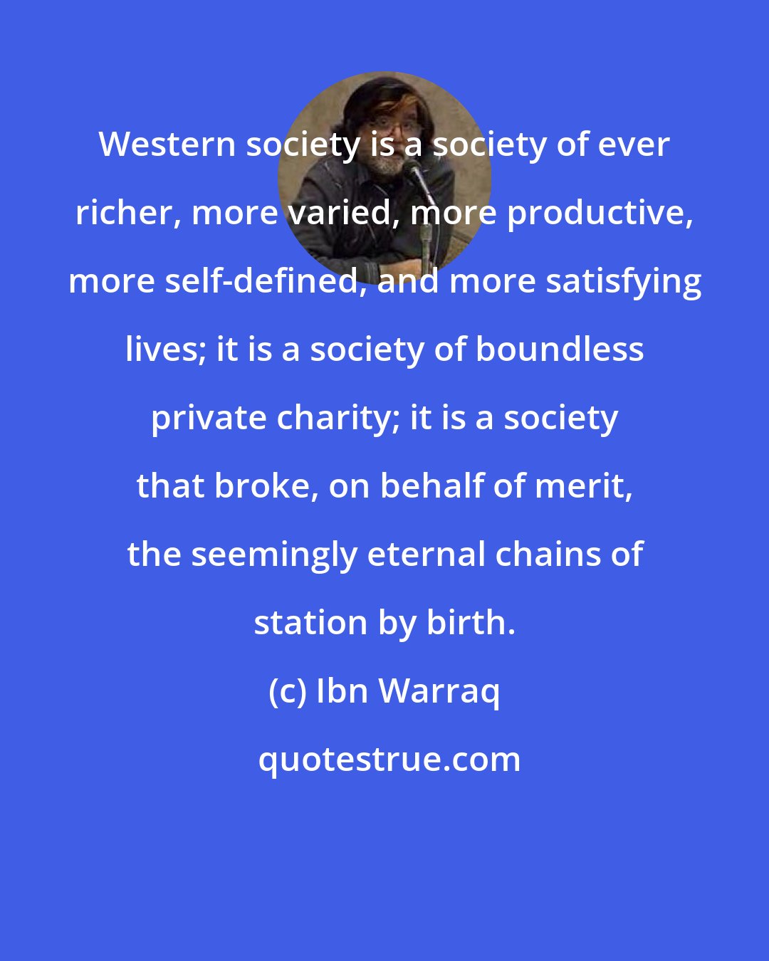 Ibn Warraq: Western society is a society of ever richer, more varied, more productive, more self-defined, and more satisfying lives; it is a society of boundless private charity; it is a society that broke, on behalf of merit, the seemingly eternal chains of station by birth.