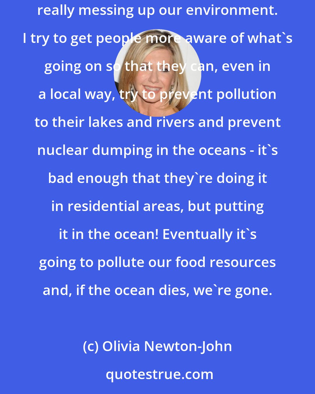 Olivia Newton-John: Man is taking over the forests and polluting the oceans, the animal species are threatened. I try to contribute as much as I can. We're really messing up our environment. I try to get people more aware of what's going on so that they can, even in a local way, try to prevent pollution to their lakes and rivers and prevent nuclear dumping in the oceans - it's bad enough that they're doing it in residential areas, but putting it in the ocean! Eventually it's going to pollute our food resources and, if the ocean dies, we're gone.