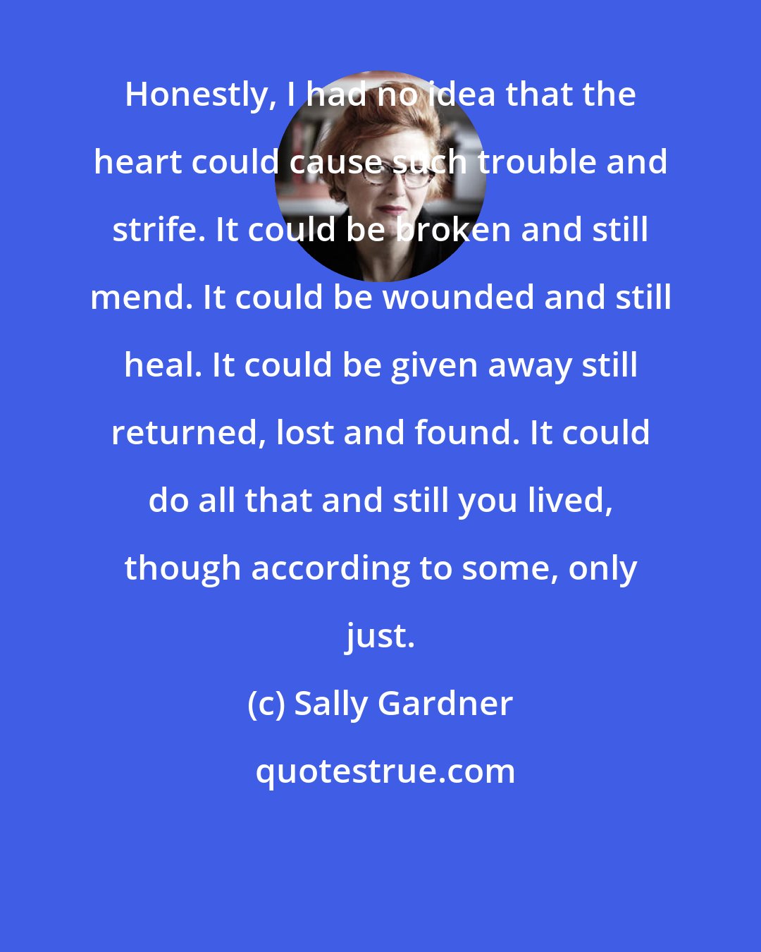 Sally Gardner: Honestly, I had no idea that the heart could cause such trouble and strife. It could be broken and still mend. It could be wounded and still heal. It could be given away still returned, lost and found. It could do all that and still you lived, though according to some, only just.