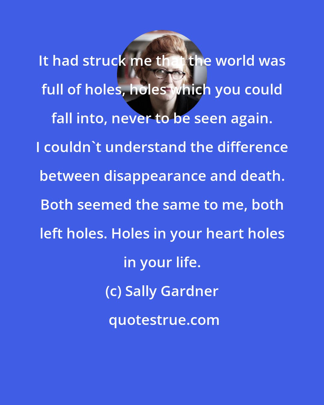 Sally Gardner: It had struck me that the world was full of holes, holes which you could fall into, never to be seen again. I couldn't understand the difference between disappearance and death. Both seemed the same to me, both left holes. Holes in your heart holes in your life.