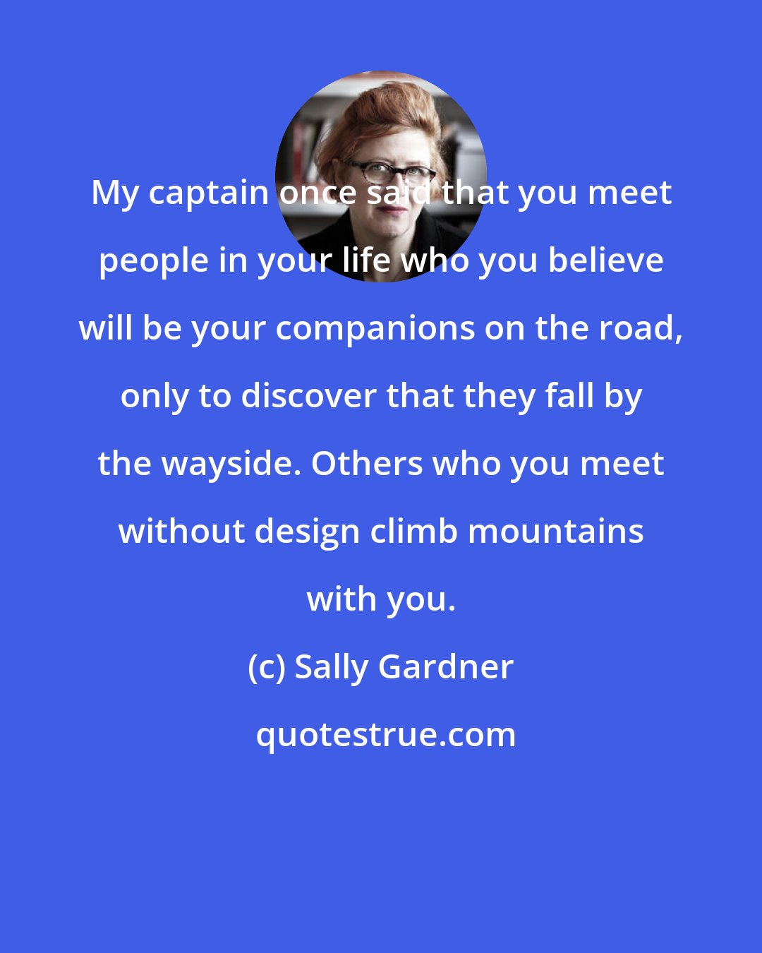 Sally Gardner: My captain once said that you meet people in your life who you believe will be your companions on the road, only to discover that they fall by the wayside. Others who you meet without design climb mountains with you.