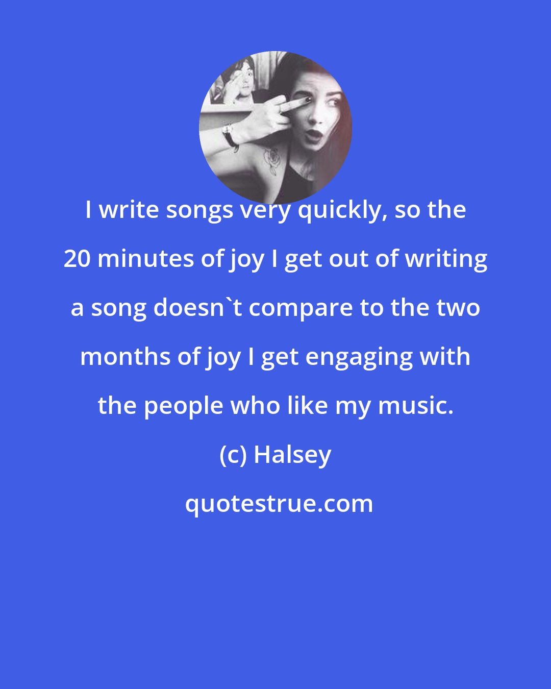 Halsey: I write songs very quickly, so the 20 minutes of joy I get out of writing a song doesn't compare to the two months of joy I get engaging with the people who like my music.