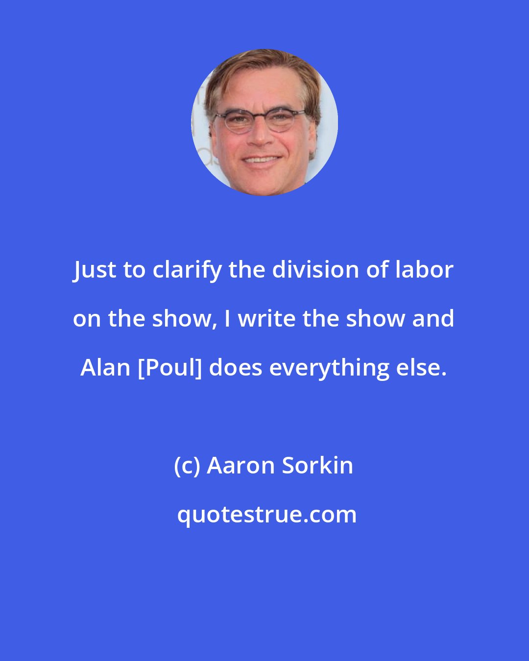Aaron Sorkin: Just to clarify the division of labor on the show, I write the show and Alan [Poul] does everything else.
